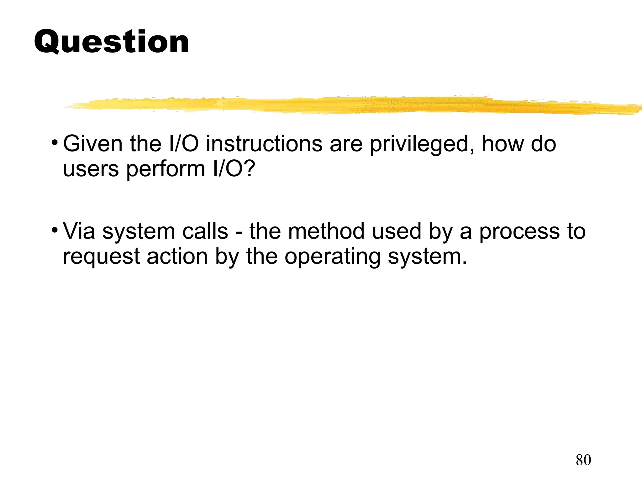 Question
• Given the I/O instructions are privileged, how do
users perform I/O?
• Via system calls - the method used by a process to
request action by the operating system.
80
 