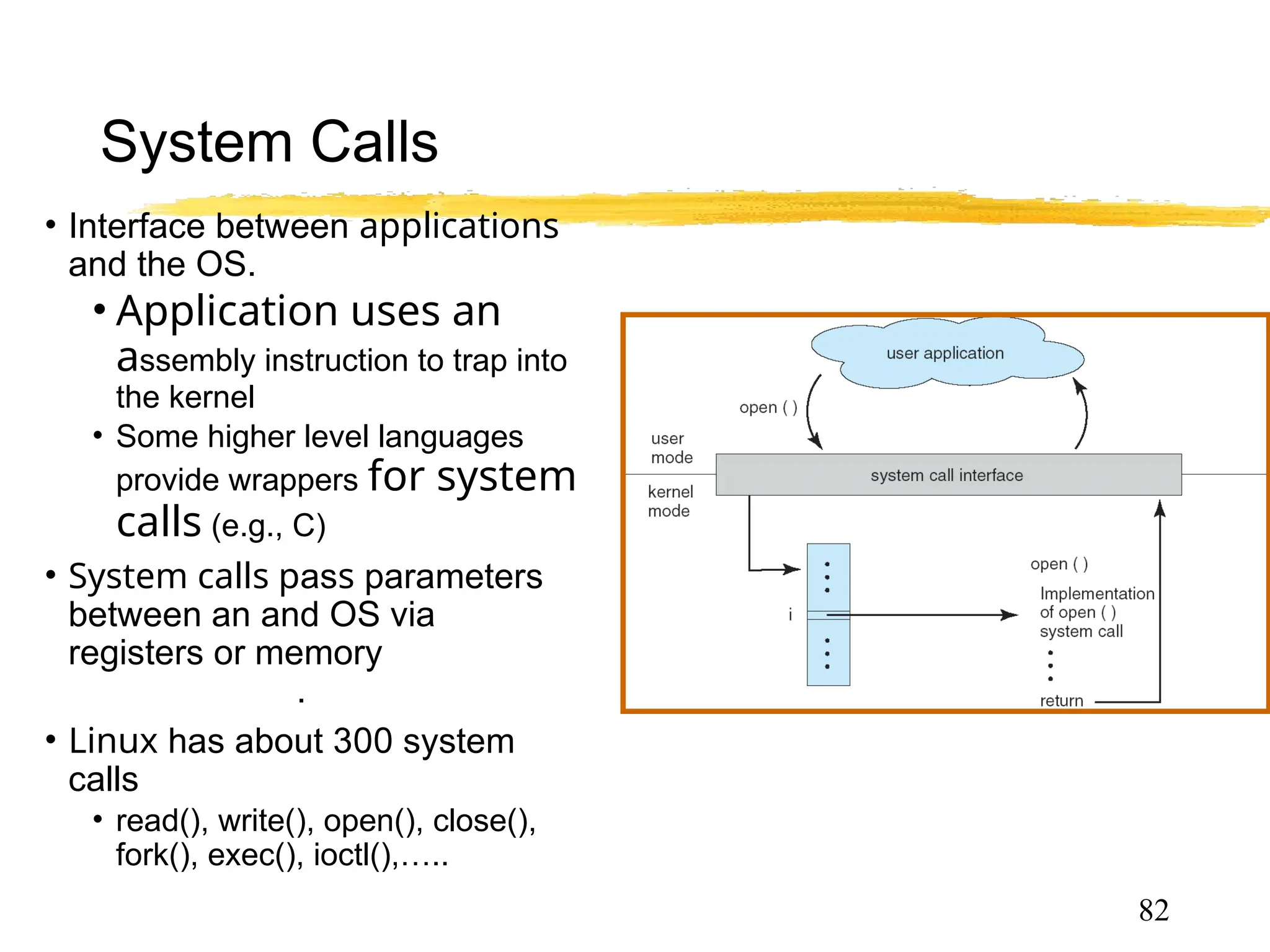 System Calls
• Interface between applications
and the OS.
• Application uses an
assembly instruction to trap into
the kernel
• Some higher level languages
provide wrappers for system
calls (e.g., C)
• System calls pass parameters
between an and OS via
registers or memory, memory
tables or stack.
• Linux has about 300 system
calls
• read(), write(), open(), close(),
fork(), exec(), ioctl(),…..
82
 