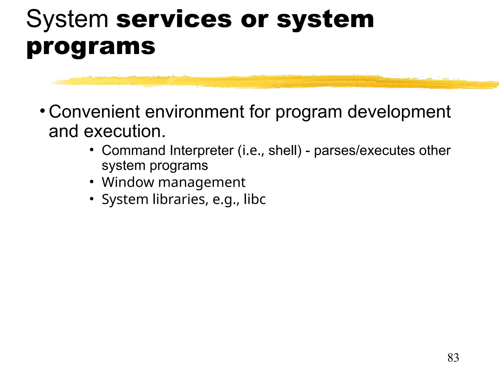 System services or system
programs
• Convenient environment for program development
and execution.
• Command Interpreter (i.e., shell) - parses/executes other
system programs
• Window management
• System libraries, e.g., libc
83
 