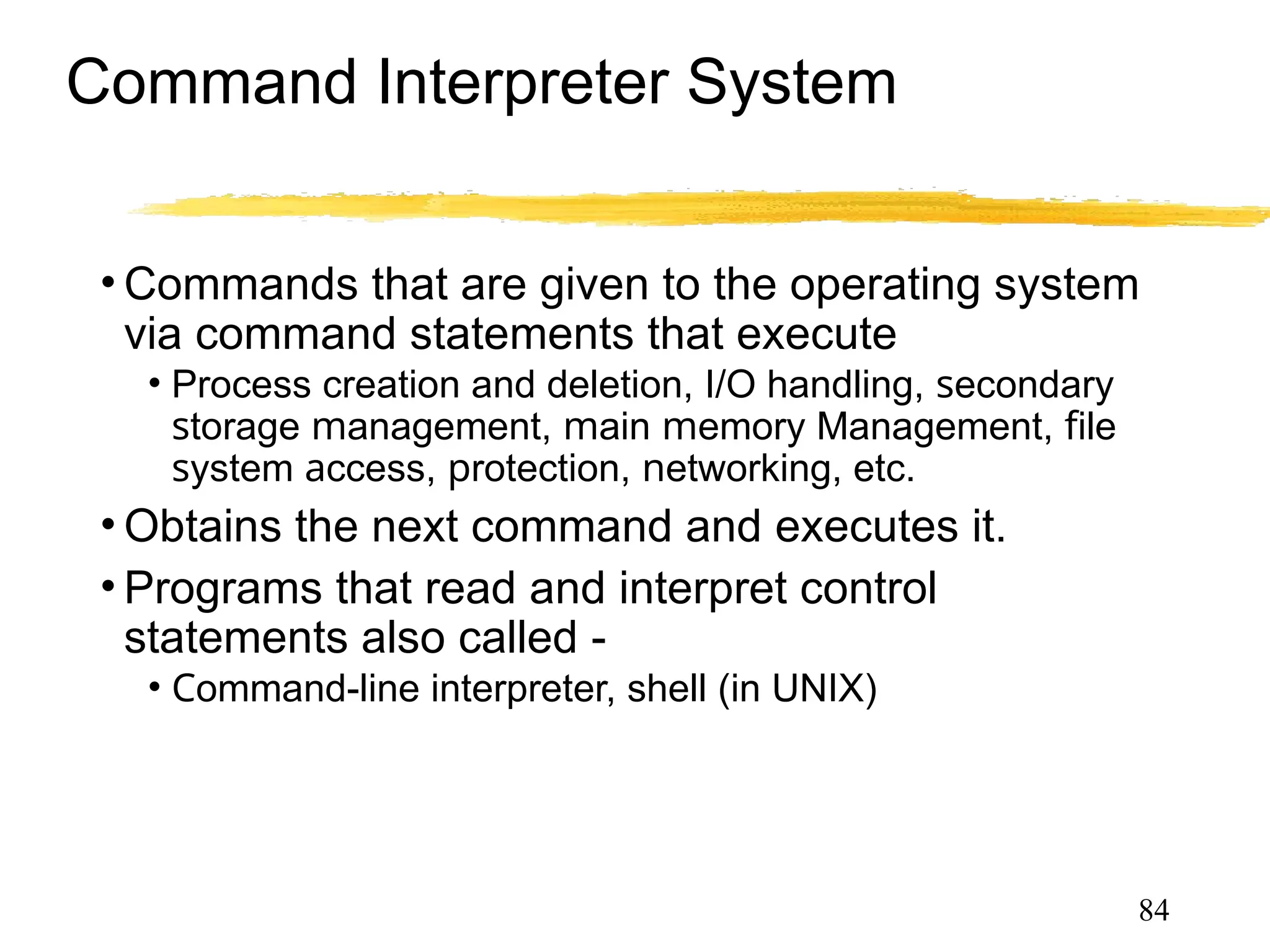 Command Interpreter System
• Commands that are given to the operating system
via command statements that execute
• Process creation and deletion, I/O handling, secondary
storage management, main memory Management, file
system access, protection, networking, etc.
• Obtains the next command and executes it.
• Programs that read and interpret control
statements also called -
• Command-line interpreter, shell (in UNIX)
84
 