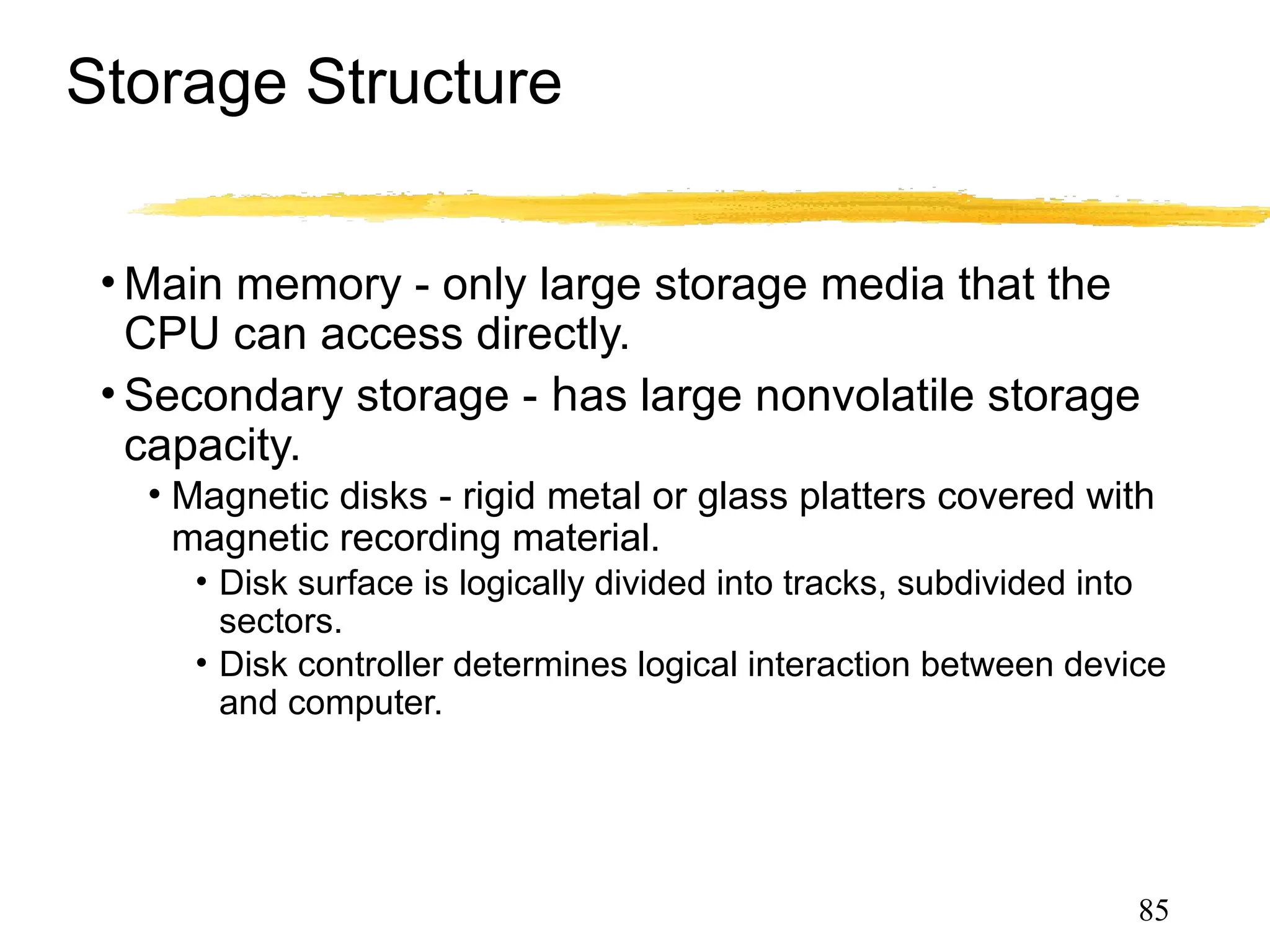 Storage Structure
• Main memory - only large storage media that the
CPU can access directly.
• Secondary storage - has large nonvolatile storage
capacity.
• Magnetic disks - rigid metal or glass platters covered with
magnetic recording material.
• Disk surface is logically divided into tracks, subdivided into
sectors.
• Disk controller determines logical interaction between device
and computer.
85
 