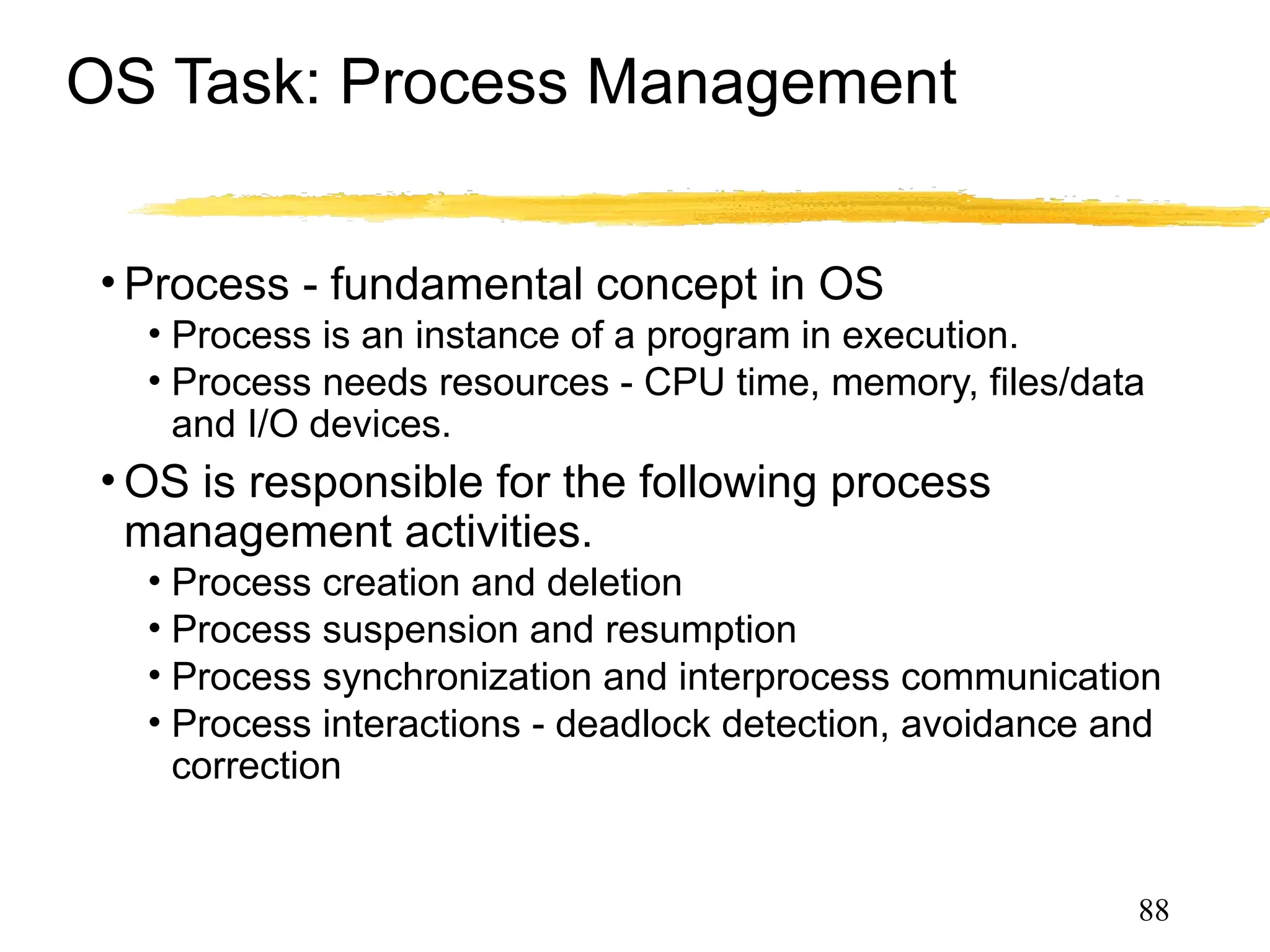 OS Task: Process Management
• Process - fundamental concept in OS
• Process is an instance of a program in execution.
• Process needs resources - CPU time, memory, files/data
and I/O devices.
• OS is responsible for the following process
management activities.
• Process creation and deletion
• Process suspension and resumption
• Process synchronization and interprocess communication
• Process interactions - deadlock detection, avoidance and
correction
88
 