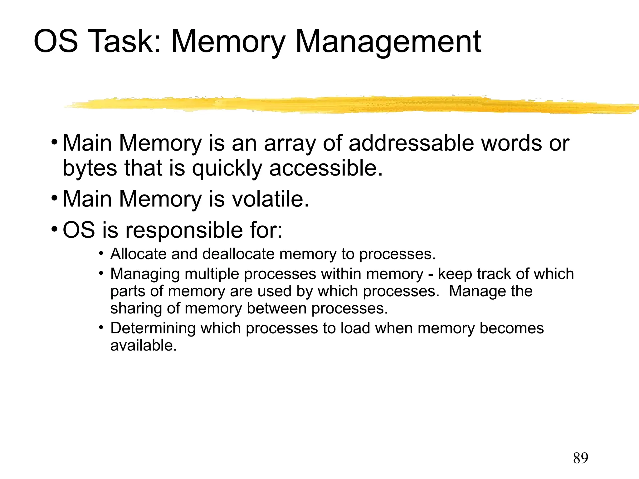 OS Task: Memory Management
• Main Memory is an array of addressable words or
bytes that is quickly accessible.
• Main Memory is volatile.
• OS is responsible for:
• Allocate and deallocate memory to processes.
• Managing multiple processes within memory - keep track of which
parts of memory are used by which processes. Manage the
sharing of memory between processes.
• Determining which processes to load when memory becomes
available.
89
 