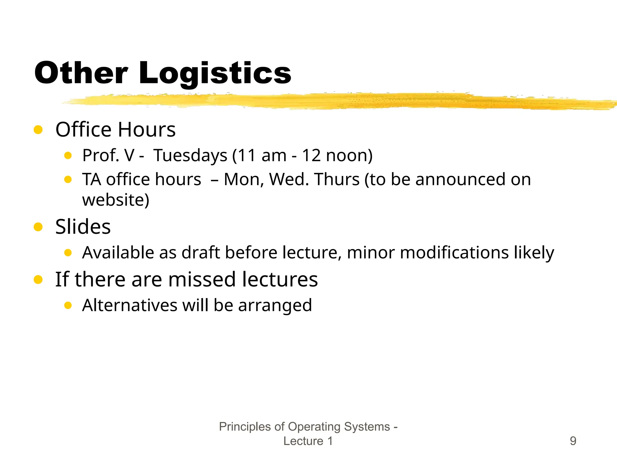 Other Logistics
● Office Hours
● Prof. V - Tuesdays (11 am - 12 noon)
● TA office hours – Mon, Wed. Thurs (to be announced on
website)
● Slides
● Available as draft before lecture, minor modifications likely
● If there are missed lectures
● Alternatives will be arranged
Principles of Operating Systems -
Lecture 1 9
 