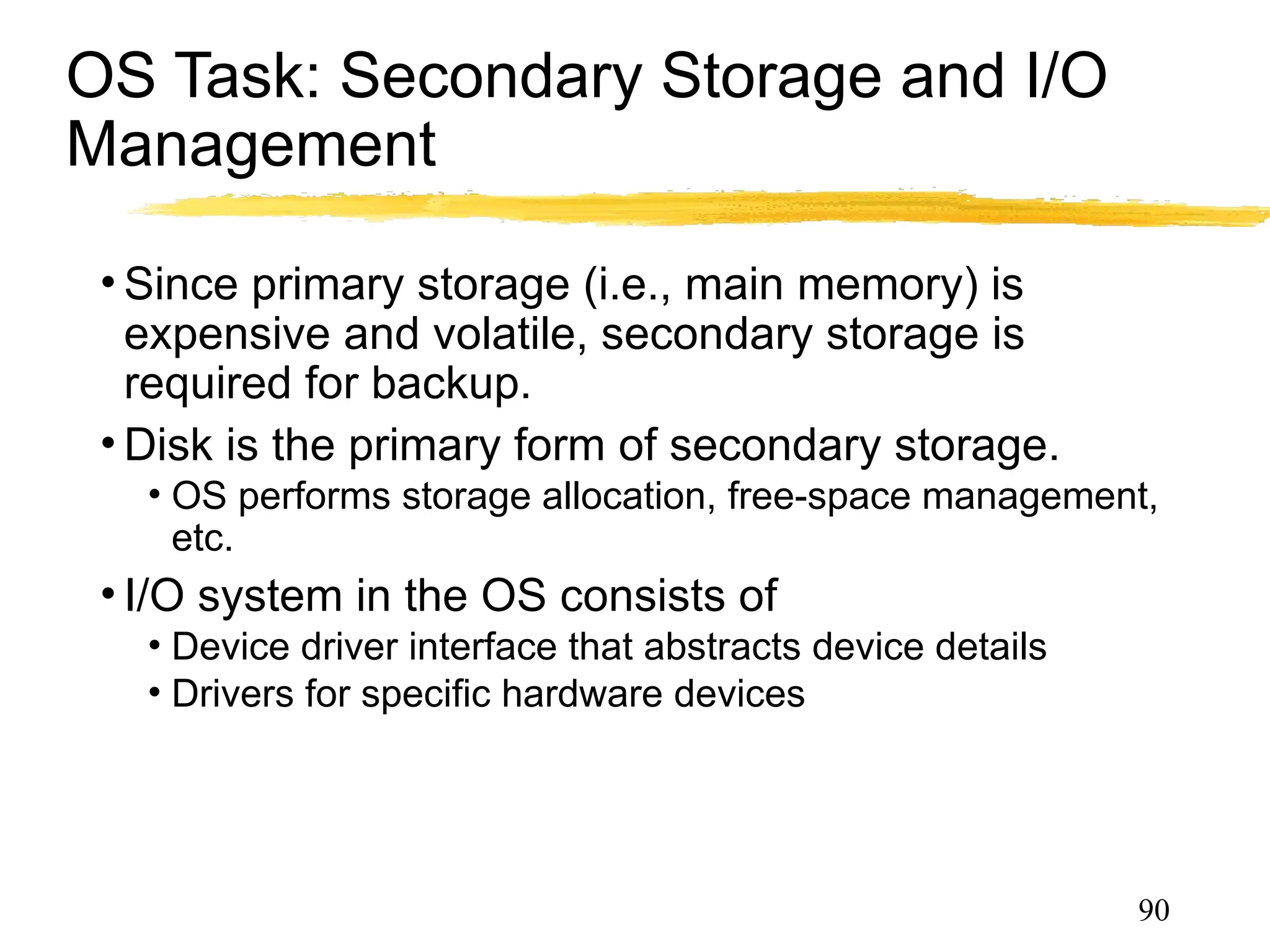 OS Task: Secondary Storage and I/O
Management
• Since primary storage (i.e., main memory) is
expensive and volatile, secondary storage is
required for backup.
• Disk is the primary form of secondary storage.
• OS performs storage allocation, free-space management,
etc. and disk scheduling.
• I/O system in the OS consists of
• Device driver interface that abstracts device details
• Drivers for specific hardware devices
90
 