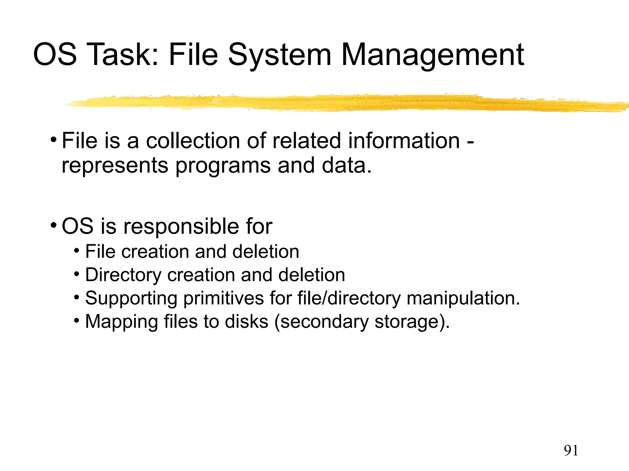 OS Task: File System Management
• File is a collection of related information -
represents programs and data.
• OS is responsible for
• File creation and deletion
• Directory creation and deletion
• Supporting primitives for file/directory manipulation.
• Mapping files to disks (secondary storage).
• Backup files on archival media (tapes).
91
 