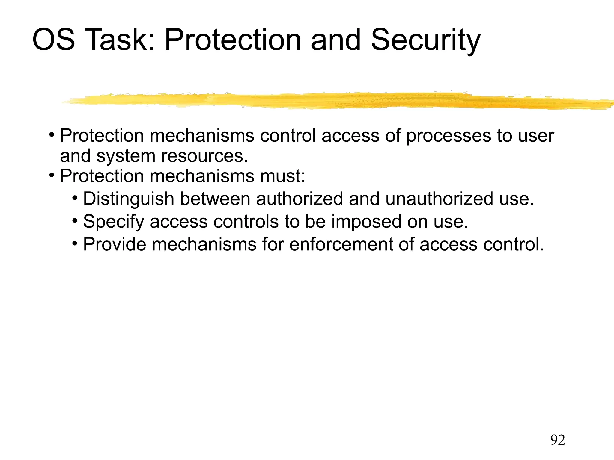 OS Task: Protection and Security
• Protection mechanisms control access of processes to user
and system resources.
• Protection mechanisms must:
• Distinguish between authorized and unauthorized use.
• Specify access controls to be imposed on use.
• Provide mechanisms for enforcement of access control.
• Security mechanisms provide trust in system and privacy
• authentication, certification, encryption etc.
92
 