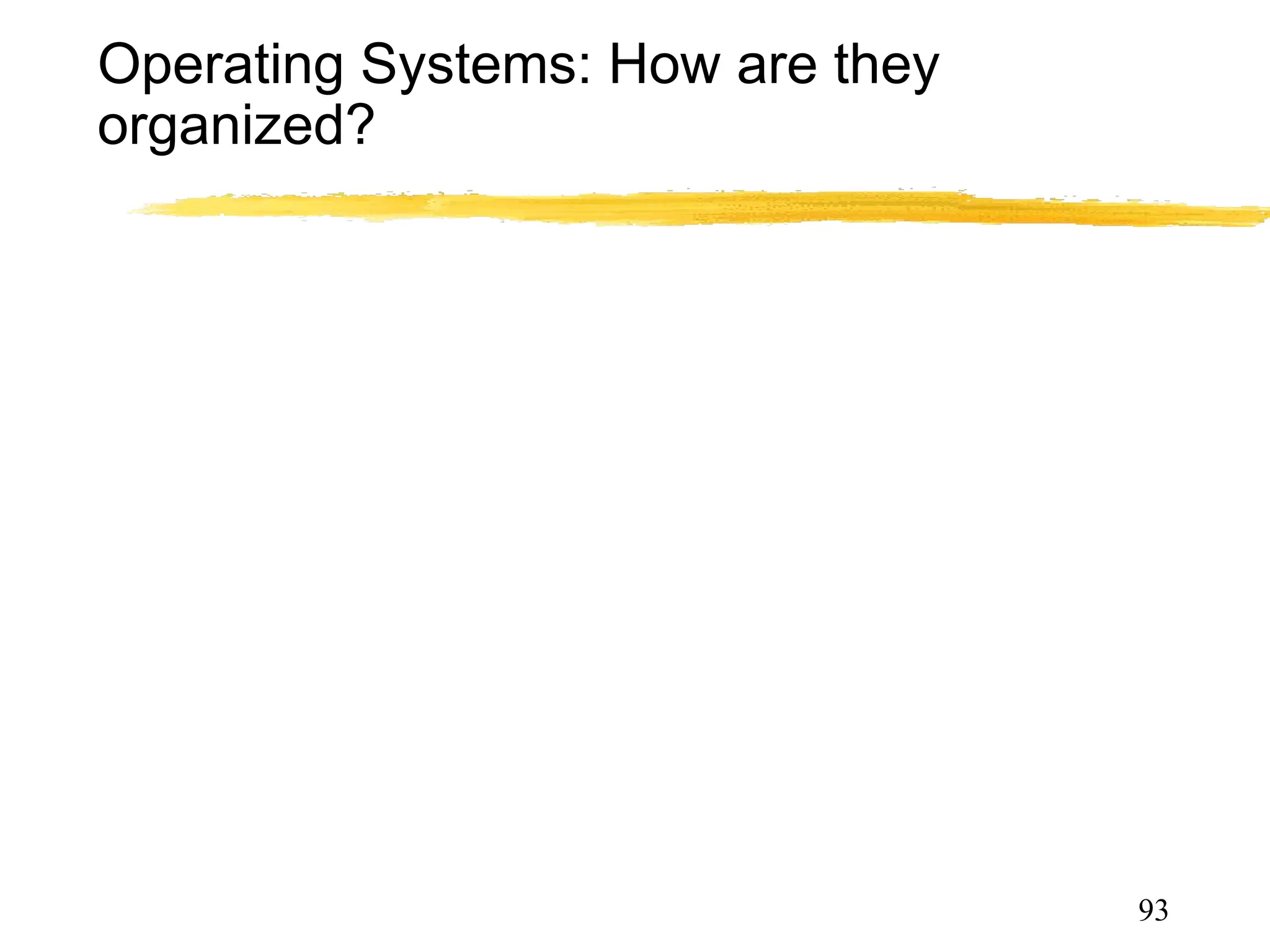 Operating Systems: How are they
organized?
• Simple
• Only one or two levels of code
• Layered
• Lower levels independent of upper levels
•Modular
• Core kernel with Dynamically loadable modules
• Microkernel
• OS built from many user-level processes
93
 