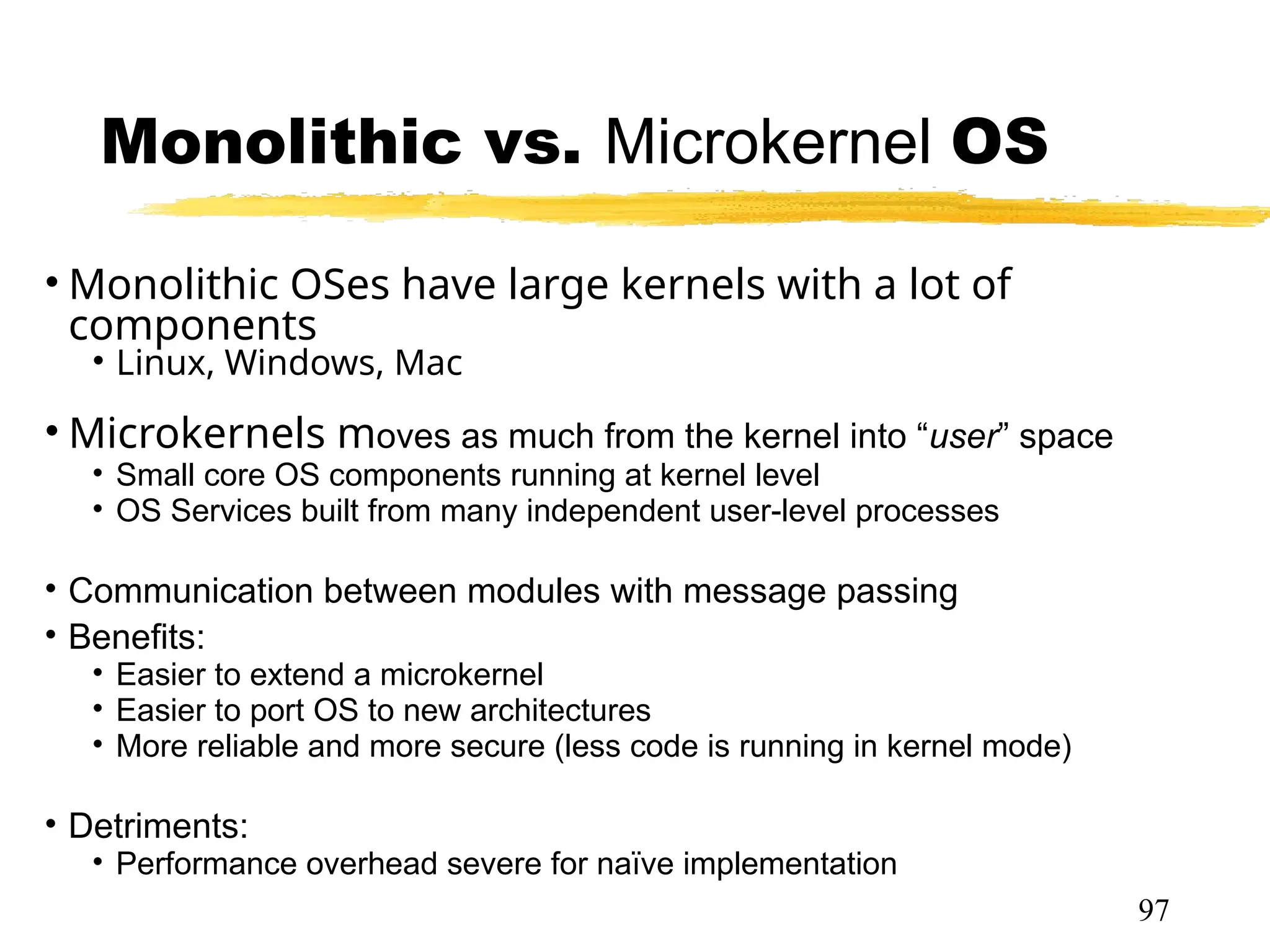 Monolithic vs. Microkernel OS
• Monolithic OSes have large kernels with a lot of
components
• Linux, Windows, Mac
• Microkernels moves as much from the kernel into “user” space
• Small core OS components running at kernel level
• OS Services built from many independent user-level processes
• Communication between modules with message passing
• Benefits:
• Easier to extend a microkernel
• Easier to port OS to new architectures
• More reliable and more secure (less code is running in kernel mode)
• Fault Isolation (parts of kernel protected from other par
• Detriments:
• Performance overhead severe for naïve implementation
97
 