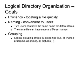 Logical Directory Organization --
Goals
■ Efficiency - locating a file quickly
■ Naming - convenient to users
■ Two users can have the same name for different files.
■ The same file can have several different names.
■ Grouping
■ Logical grouping of files by properties (e.g. all Python
programs, all games, all pictures…)
 