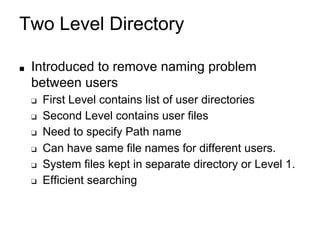Two Level Directory
■ Introduced to remove naming problem
between users
❑ First Level contains list of user directories
❑ Second Level contains user files
❑ Need to specify Path name
❑ Can have same file names for different users.
❑ System files kept in separate directory or Level 1.
❑ Efficient searching
 