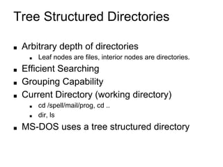 Tree Structured Directories
■ Arbitrary depth of directories
■ Leaf nodes are files, interior nodes are directories.
■ Efficient Searching
■ Grouping Capability
■ Current Directory (working directory)
■ cd /spell/mail/prog, cd ..
■ dir, ls
■ MS-DOS uses a tree structured directory
 