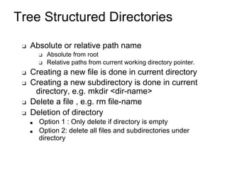 Tree Structured Directories
❑ Absolute or relative path name
❑ Absolute from root
❑ Relative paths from current working directory pointer.
❑ Creating a new file is done in current directory
❑ Creating a new subdirectory is done in current
directory, e.g. mkdir <dir-name>
❑ Delete a file , e.g. rm file-name
❑ Deletion of directory
■ Option 1 : Only delete if directory is empty
■ Option 2: delete all files and subdirectories under
directory
 