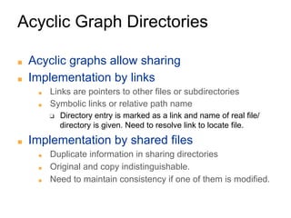 Acyclic Graph Directories
■ Acyclic graphs allow sharing
■ Implementation by links
■ Links are pointers to other files or subdirectories
■ Symbolic links or relative path name
❑ Directory entry is marked as a link and name of real file/
directory is given. Need to resolve link to locate file.
■ Implementation by shared files
■ Duplicate information in sharing directories
■ Original and copy indistinguishable.
■ Need to maintain consistency if one of them is modified.
 