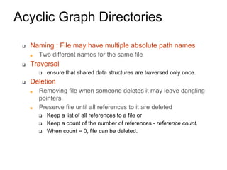 Acyclic Graph Directories
❑ Naming : File may have multiple absolute path names
■ Two different names for the same file
❑ Traversal
❑ ensure that shared data structures are traversed only once.
❑ Deletion
■ Removing file when someone deletes it may leave dangling
pointers.
■ Preserve file until all references to it are deleted
❑ Keep a list of all references to a file or
❑ Keep a count of the number of references - reference count.
❑ When count = 0, file can be deleted.
 