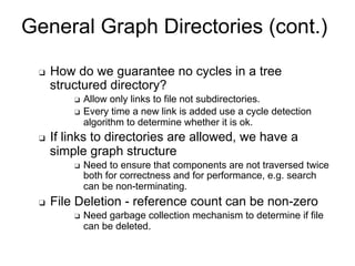 General Graph Directories (cont.)
❑ How do we guarantee no cycles in a tree
structured directory?
❑ Allow only links to file not subdirectories.
❑ Every time a new link is added use a cycle detection
algorithm to determine whether it is ok.
❑ If links to directories are allowed, we have a
simple graph structure
❑ Need to ensure that components are not traversed twice
both for correctness and for performance, e.g. search
can be non-terminating.
❑ File Deletion - reference count can be non-zero
❑ Need garbage collection mechanism to determine if file
can be deleted.
 