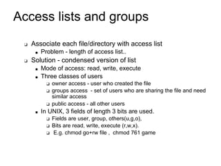 Access lists and groups
❑ Associate each file/directory with access list
■ Problem - length of access list..
❑ Solution - condensed version of list
■ Mode of access: read, write, execute
■ Three classes of users
❑ owner access - user who created the file
❑ groups access - set of users who are sharing the file and need
similar access
❑ public access - all other users
■ In UNIX, 3 fields of length 3 bits are used.
❑ Fields are user, group, others(u,g,o),
❑ Bits are read, write, execute (r,w,x).
❑ E.g. chmod go+rw file , chmod 761 game
 