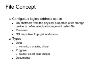 File Concept
❑ Contiguous logical address space
■ OS abstracts from the physical properties of its storage
device to define a logical storage unit called file.
■ Persistent
■ OS maps files to physical devices.
❑ Types
■ Data
❑ numeric, character, binary
■ Program
❑ source, object (load image)
■ Documents
 