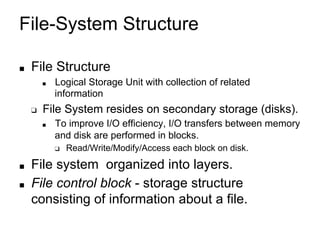 File-System Structure
■ File Structure
■ Logical Storage Unit with collection of related
information
❑ File System resides on secondary storage (disks).
■ To improve I/O efficiency, I/O transfers between memory
and disk are performed in blocks.
❑ Read/Write/Modify/Access each block on disk.
■ File system organized into layers.
■ File control block - storage structure
consisting of information about a file.
 