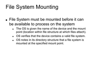 File System Mounting
■ File System must be mounted before it can
be available to process on the system
■ The OS is given the name of the device and the mount
point (location within file structure at which files attach).
■ OS verifies that the device contains a valid file system.
■ OS notes in its directory structure that a file system is
mounted at the specified mount point.
 