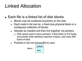 Linked Allocation
■ Each file is a linked list of disk blocks
■ Blocks may be scattered anywhere on the disk.
■ Each node in list can be a fixed size physical block or a
contiguous collection of blocks.
■ Allocate as needed and then link together via pointers.
❑ Disk space used to store pointers, if disk block is 512 bytes,
and pointer (disk address) requires 4 bytes, user sees 508
bytes of data.
■ Pointers in list not accessible to user.
pointer
Block =
Data
 