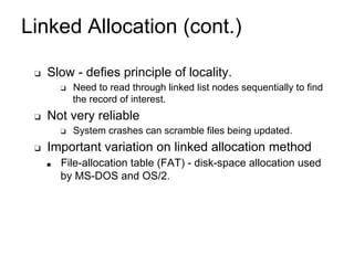 Linked Allocation (cont.)
❑ Slow - defies principle of locality.
❑ Need to read through linked list nodes sequentially to find
the record of interest.
❑ Not very reliable
❑ System crashes can scramble files being updated.
❑ Important variation on linked allocation method
■ File-allocation table (FAT) - disk-space allocation used
by MS-DOS and OS/2.
 