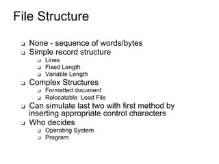 File Structure
❑ None - sequence of words/bytes
❑ Simple record structure
❑ Lines
❑ Fixed Length
❑ Variable Length
❑ Complex Structures
❑ Formatted document
❑ Relocatable Load File
❑ Can simulate last two with first method by
inserting appropriate control characters
❑ Who decides
❑ Operating System
❑ Program
 