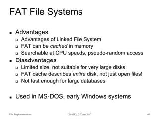 File Implementations CS-4513, D-Term 2007 40
FAT File Systems
■ Advantages
❑ Advantages of Linked File System
❑ FAT can be cached in memory
❑ Searchable at CPU speeds, pseudo-random access
■ Disadvantages
❑ Limited size, not suitable for very large disks
❑ FAT cache describes entire disk, not just open files!
❑ Not fast enough for large databases
■ Used in MS-DOS, early Windows systems
 