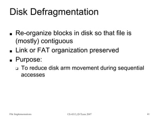 File Implementations CS-4513, D-Term 2007 41
Disk Defragmentation
■ Re-organize blocks in disk so that file is
(mostly) contiguous
■ Link or FAT organization preserved
■ Purpose:
❑ To reduce disk arm movement during sequential
accesses
 