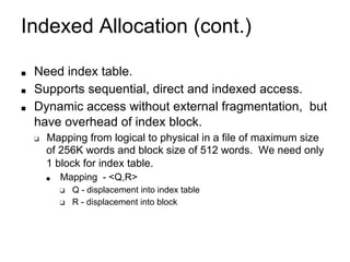 Indexed Allocation (cont.)
■ Need index table.
■ Supports sequential, direct and indexed access.
■ Dynamic access without external fragmentation, but
have overhead of index block.
❑ Mapping from logical to physical in a file of maximum size
of 256K words and block size of 512 words. We need only
1 block for index table.
■ Mapping - <Q,R>
❑ Q - displacement into index table
❑ R - displacement into block
 