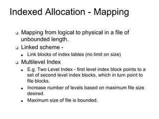 Indexed Allocation - Mapping
❑ Mapping from logical to physical in a file of
unbounded length.
❑ Linked scheme -
■ Link blocks of index tables (no limit on size)
❑ Multilevel Index
■ E.g. Two Level Index - first level index block points to a
set of second level index blocks, which in turn point to
file blocks.
■ Increase number of levels based on maximum file size
desired.
■ Maximum size of file is bounded.
 