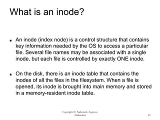 Copyright ©: Nahrstedt, Angrave,
Abdelzaher 49
What is an inode?
■ An inode (index node) is a control structure that contains
key information needed by the OS to access a particular
file. Several file names may be associated with a single
inode, but each file is controlled by exactly ONE inode.
■ On the disk, there is an inode table that contains the
inodes of all the files in the filesystem. When a file is
opened, its inode is brought into main memory and stored
in a memory-resident inode table.
 