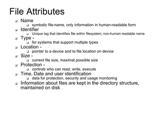 File Attributes
❑ Name
❑ symbolic file-name, only information in human-readable form
❑ Identifier
❑ Unique tag that identifies file within filesystem; non-human readable name
❑ Type -
❑ for systems that support multiple types
❑ Location -
❑ pointer to a device and to file location on device
❑ Size -
❑ current file size, maximal possible size
❑ Protection -
❑ controls who can read, write, execute
❑ Time, Date and user identification
❑ data for protection, security and usage monitoring
❑ Information about files are kept in the directory structure,
maintained on disk
 