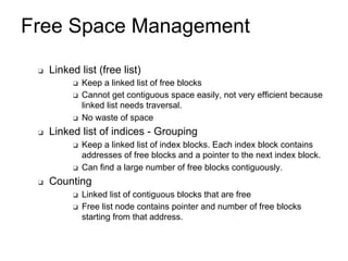 Free Space Management
❑ Linked list (free list)
❑ Keep a linked list of free blocks
❑ Cannot get contiguous space easily, not very efficient because
linked list needs traversal.
❑ No waste of space
❑ Linked list of indices - Grouping
❑ Keep a linked list of index blocks. Each index block contains
addresses of free blocks and a pointer to the next index block.
❑ Can find a large number of free blocks contiguously.
❑ Counting
❑ Linked list of contiguous blocks that are free
❑ Free list node contains pointer and number of free blocks
starting from that address.
 