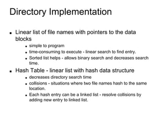 Directory Implementation
■ Linear list of file names with pointers to the data
blocks
■ simple to program
■ time-consuming to execute - linear search to find entry.
■ Sorted list helps - allows binary search and decreases search
time.
■ Hash Table - linear list with hash data structure
■ decreases directory search time
■ collisions - situations where two file names hash to the same
location.
■ Each hash entry can be a linked list - resolve collisions by
adding new entry to linked list.
 
