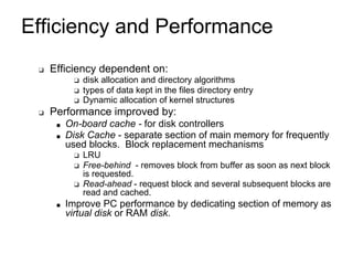 Efficiency and Performance
❑ Efficiency dependent on:
❑ disk allocation and directory algorithms
❑ types of data kept in the files directory entry
❑ Dynamic allocation of kernel structures
❑ Performance improved by:
■ On-board cache - for disk controllers
■ Disk Cache - separate section of main memory for frequently
used blocks. Block replacement mechanisms
❑ LRU
❑ Free-behind - removes block from buffer as soon as next block
is requested.
❑ Read-ahead - request block and several subsequent blocks are
read and cached.
■ Improve PC performance by dedicating section of memory as
virtual disk or RAM disk.
 
