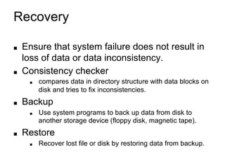 Recovery
■ Ensure that system failure does not result in
loss of data or data inconsistency.
■ Consistency checker
■ compares data in directory structure with data blocks on
disk and tries to fix inconsistencies.
■ Backup
■ Use system programs to back up data from disk to
another storage device (floppy disk, magnetic tape).
■ Restore
■ Recover lost file or disk by restoring data from backup.
 