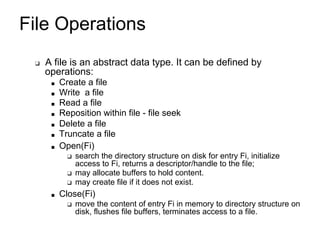 File Operations
❑ A file is an abstract data type. It can be defined by
operations:
■ Create a file
■ Write a file
■ Read a file
■ Reposition within file - file seek
■ Delete a file
■ Truncate a file
■ Open(Fi)
❑ search the directory structure on disk for entry Fi, initialize
access to Fi, returns a descriptor/handle to the file;
❑ may allocate buffers to hold content.
❑ may create file if it does not exist.
■ Close(Fi)
❑ move the content of entry Fi in memory to directory structure on
disk, flushes file buffers, terminates access to a file.
 