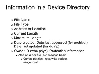 Information in a Device Directory
❑ File Name
❑ File Type
❑ Address or Location
❑ Current Length
❑ Maximum Length
❑ Date created, Date last accessed (for archival),
Date last updated (for dump)
❑ Owner ID (who pays), Protection information
■ Also on a per file, per process basis
❑ Current position - read/write position
❑ usage count
 