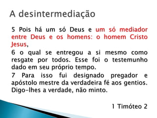 A desintermediação
5 Pois há um só Deus e um só mediador
entre Deus e os homens: o homem Cristo
Jesus, 6 o qual se entregou a si mesmo como
resgate por todos. Esse foi o testemunho
dado em seu próprio tempo. 7 Para isso fui
designado pregador e apóstolo mestre da
verdadeira fé aos gentios. Digo-lhes a
verdade, não minto.
1 Timóteo 2
 