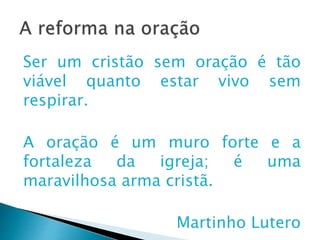 A reforma na oração
Ser um cristão sem oração é tão viável
quanto estar vivo sem respirar.
A oração é um muro forte e a fortaleza
da igreja; é uma maravilhosa arma
cristã.
Martinho Lutero
 