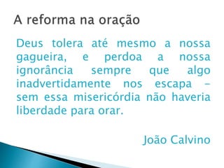 A reforma na oração
Deus tolera até mesmo a nossa
gagueira, e perdoa a nossa ignorância
sempre que algo inadvertidamente nos
escapa - sem essa misericórdia não
haveria liberdade para orar.
João Calvino
 