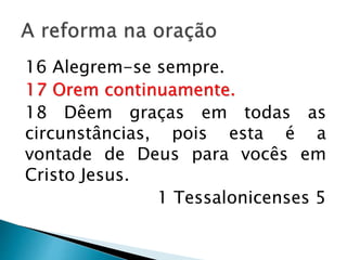 A reforma na oração
16 Alegrem-se sempre.
17 Orem continuamente.
18 Dêem graças em todas as
circunstâncias, pois esta é a vontade de
Deus para vocês em Cristo Jesus.
1 Tessalonicenses 5
 