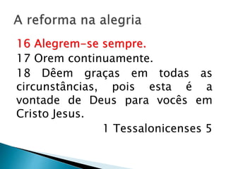 A reforma na alegria
16 Alegrem-se sempre.
17 Orem continuamente.
18 Dêem graças em todas as
circunstâncias, pois esta é a vontade de
Deus para vocês em Cristo Jesus.
1 Tessalonicenses 5
 