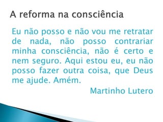 A reforma na consciência
Eu não posso e não vou me retratar de
nada, não posso contrariar minha
consciência, não é certo e nem seguro.
Aqui estou eu, eu não posso fazer outra
coisa, que Deus me ajude. Amém.
Martinho Lutero
 