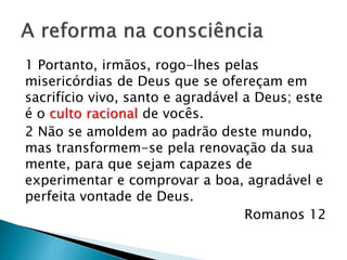 A reforma na consciência
1 Portanto, irmãos, rogo-lhes pelas
misericórdias de Deus que se ofereçam em
sacrifício vivo, santo e agradável a Deus; este
é o culto racional de vocês. 2 Não se
amoldem ao padrão deste mundo, mas
transformem-se pela renovação da sua
mente, para que sejam capazes de
experimentar e comprovar a boa, agradável e
perfeita vontade de Deus.
Romanos 12
 