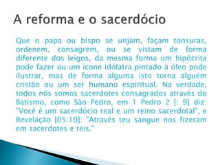 A reforma e o sacerdócio
Que o papa ou bispo se unjam, façam tonsuras, ordenem,
consagrem, ou se vistam de forma diferente dos leigos, da
mesma forma um hipócrita pode fazer ou um ícone idólatra
pintado à óleo pode ilustrar, mas de forma alguma isto
torna alguém cristão ou um ser humano espiritual. Na
verdade, todos nós somos sacerdotes consagrados através
do Batismo, como São Pedro, em 1 Pedro 2 [: 9] diz: "Você é
um sacerdócio real e um reino sacerdotal", e Revelação
[05:10]: "Através teu sangue nos fizeram em sacerdotes e
reis.“
Martinho Lutero
 
