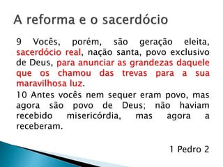 A reforma e o sacerdócio
9 Vocês, porém, são geração eleita,
sacerdócio real, nação santa, povo exclusivo
de Deus, para anunciar as grandezas daquele
que os chamou das trevas para a sua
maravilhosa luz.
10 Antes vocês nem sequer eram povo, mas
agora são povo de Deus; não haviam
recebido misericórdia, mas agora a
receberam.
1 Pedro 2
 