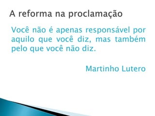A reforma na proclamação
Você não é apenas responsável por
aquilo que você diz, mas também
pelo que você não diz.
Martinho Lutero
 