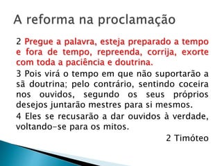 A reforma na proclamação
2 Pregue a palavra, esteja preparado a
tempo e fora de tempo, repreenda, corrija,
exorte com toda a paciência e doutrina.
3 Pois virá o tempo em que não suportarão a
sã doutrina; pelo contrário, sentindo coceira
nos ouvidos, segundo os seus próprios
desejos juntarão mestres para si mesmos.
4 Eles se recusarão a dar ouvidos à verdade,
voltando-se para os mitos.
2 Timóteo
 